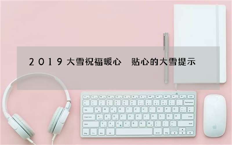 2019大雪祝福暖心 贴心的大雪提示